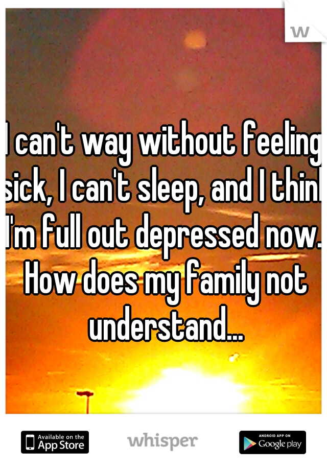 I can't way without feeling sick, I can't sleep, and I think I'm full out depressed now.. How does my family not understand...
