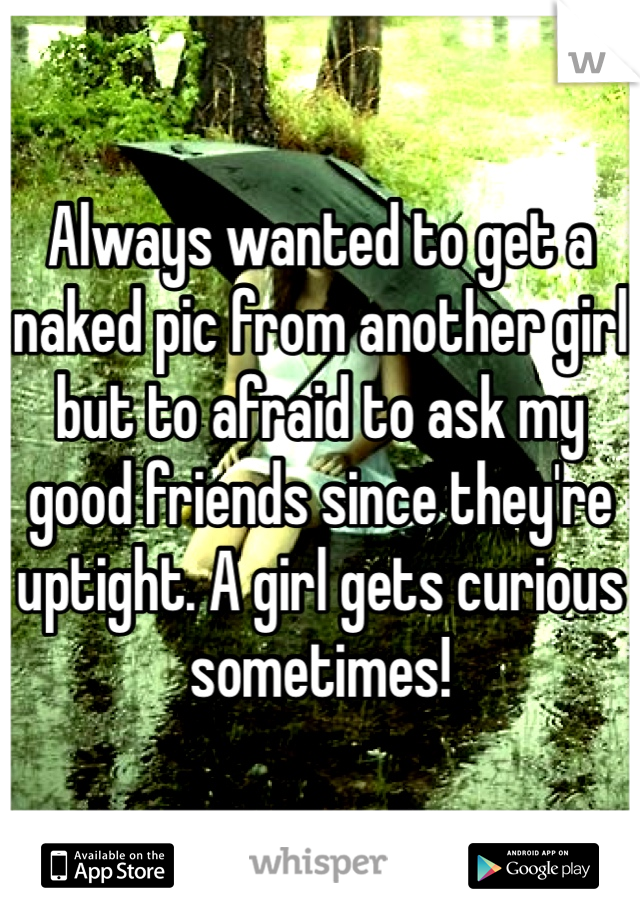 Always wanted to get a naked pic from another girl but to afraid to ask my good friends since they're uptight. A girl gets curious sometimes!