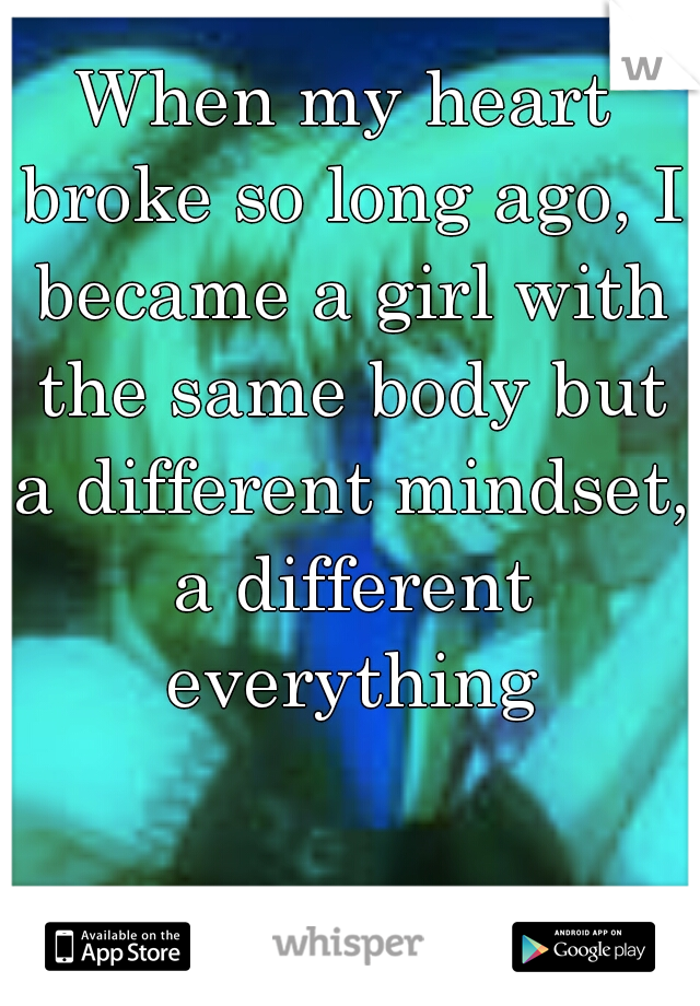 When my heart broke so long ago, I became a girl with the same body but a different mindset, a different everything