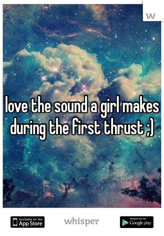 love the sound a girl makes during the first thrust ;)