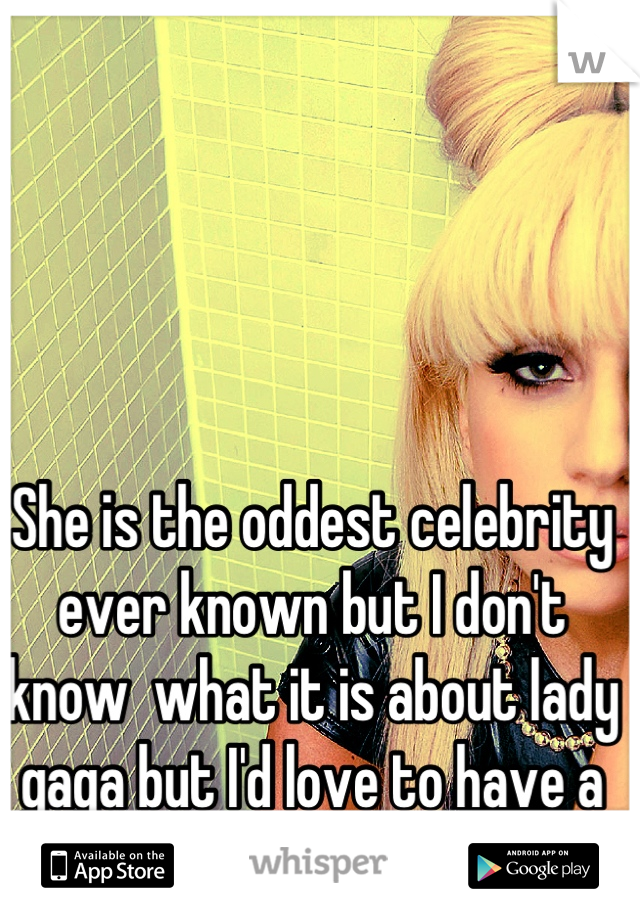 She is the oddest celebrity ever known but I don't know  what it is about lady gaga but I'd love to have a one nite stand with her 