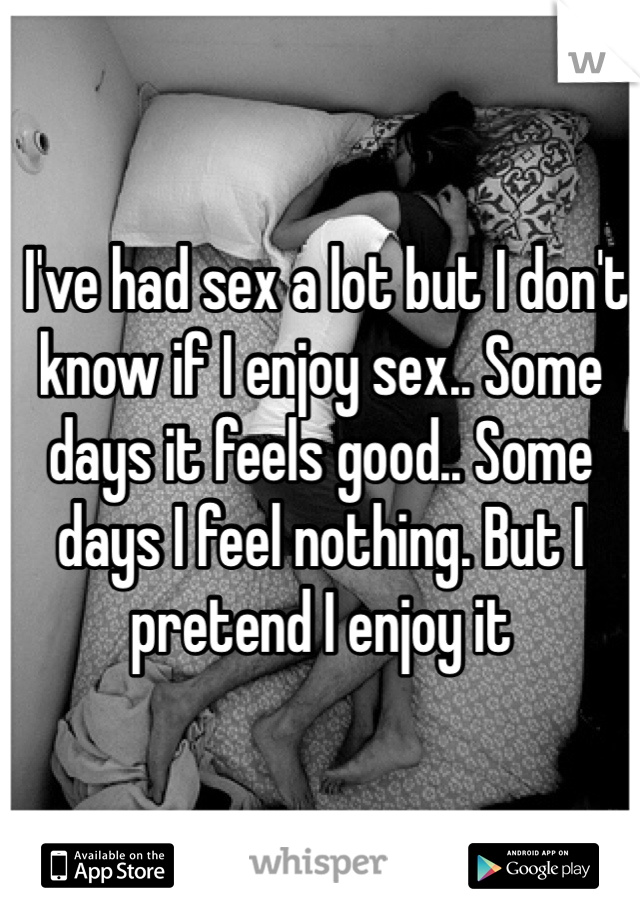  I've had sex a lot but I don't know if I enjoy sex.. Some days it feels good.. Some days I feel nothing. But I pretend I enjoy it