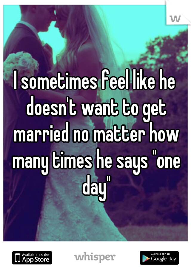 I sometimes feel like he doesn't want to get married no matter how many times he says "one day"
