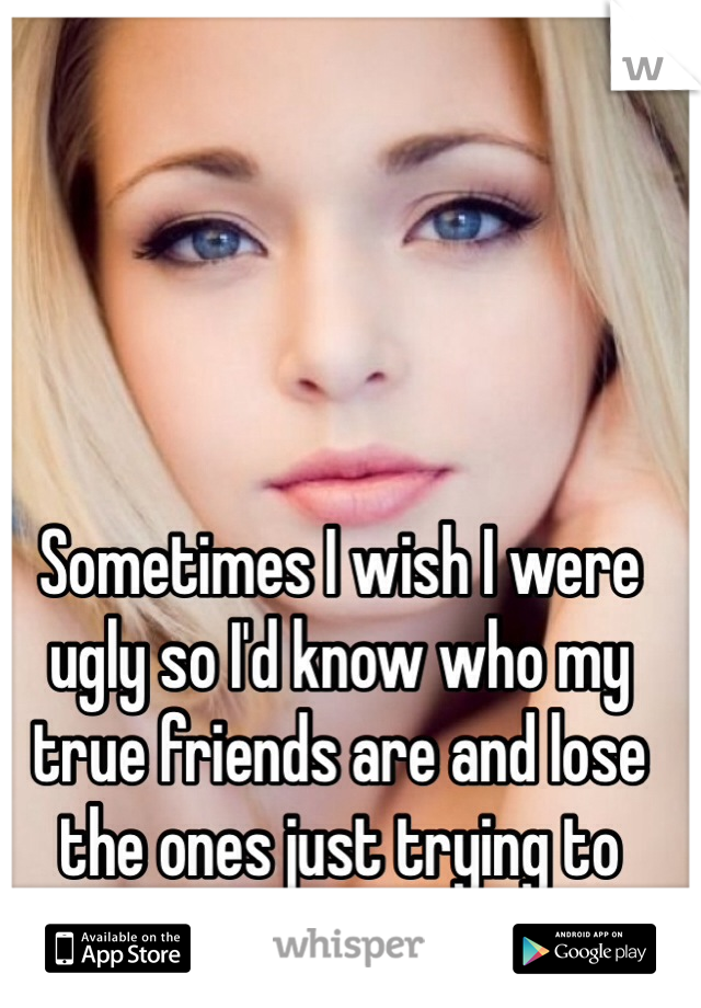 Sometimes I wish I were ugly so I'd know who my true friends are and lose the ones just trying to sleep with me.