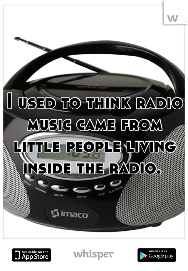 I used to think radio music came from little people living inside the radio. 