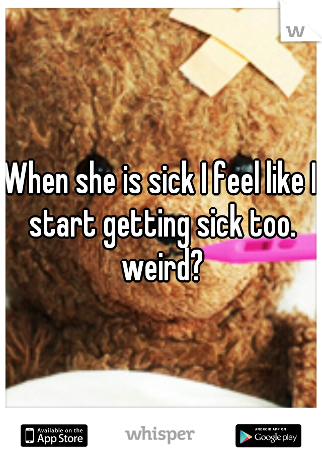 When she is sick I feel like I start getting sick too. weird?