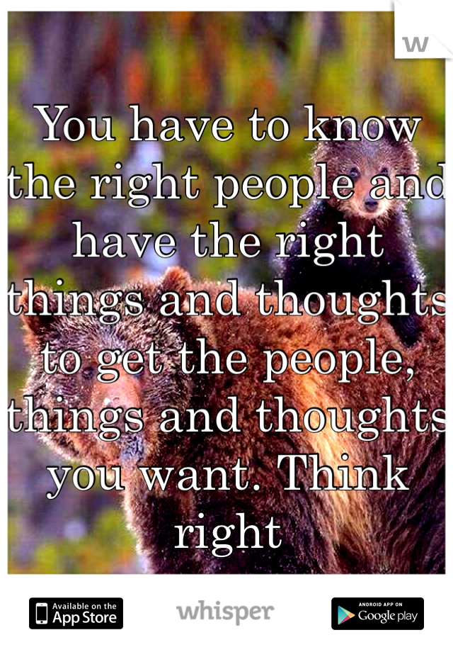 You have to know the right people and have the right things and thoughts to get the people, things and thoughts you want. Think right 