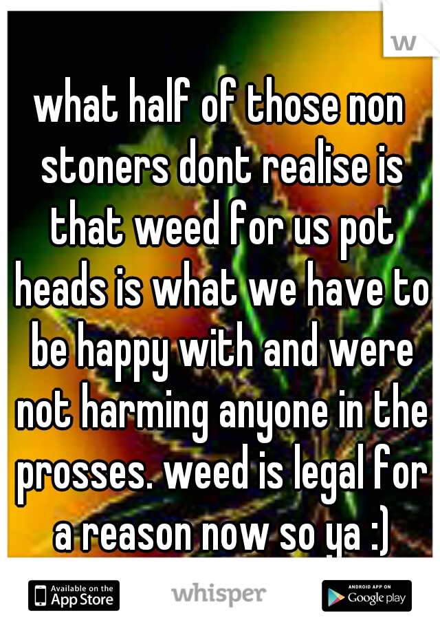 what half of those non stoners dont realise is that weed for us pot heads is what we have to be happy with and were not harming anyone in the prosses. weed is legal for a reason now so ya :)