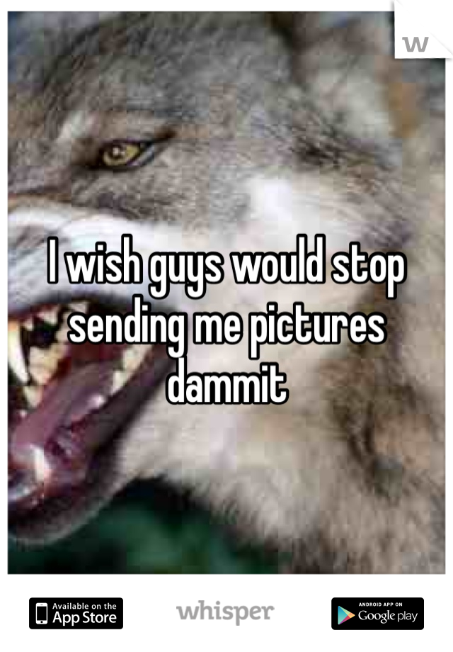 I wish guys would stop sending me pictures dammit