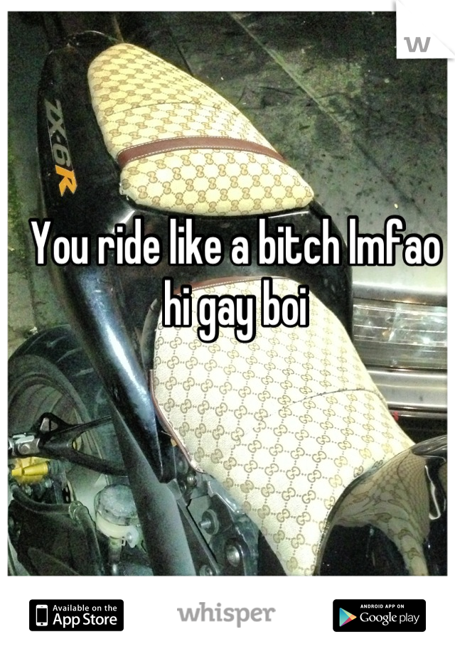 You ride like a bitch lmfao hi gay boi
