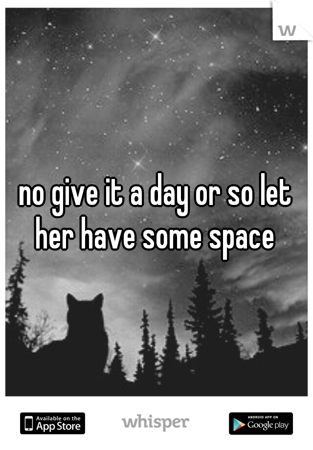 no give it a day or so let her have some space 