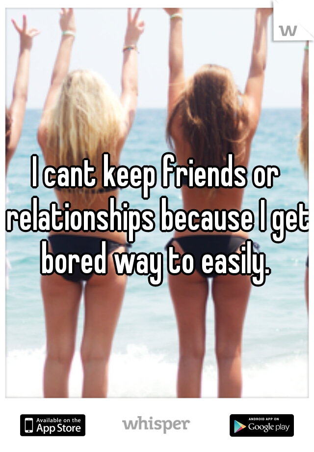 I cant keep friends or relationships because I get bored way to easily. 