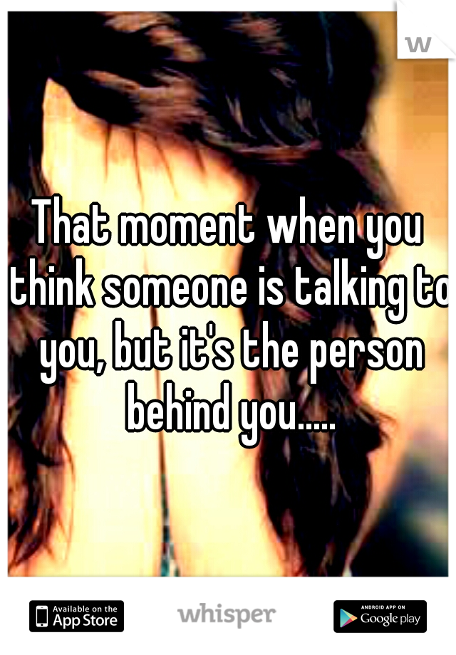 That moment when you think someone is talking to you, but it's the person behind you.....