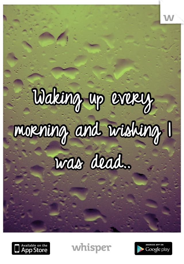 Waking up every morning and wishing I was dead..