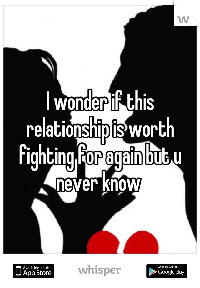 I wonder if this relationship is worth fighting for again but u never know 