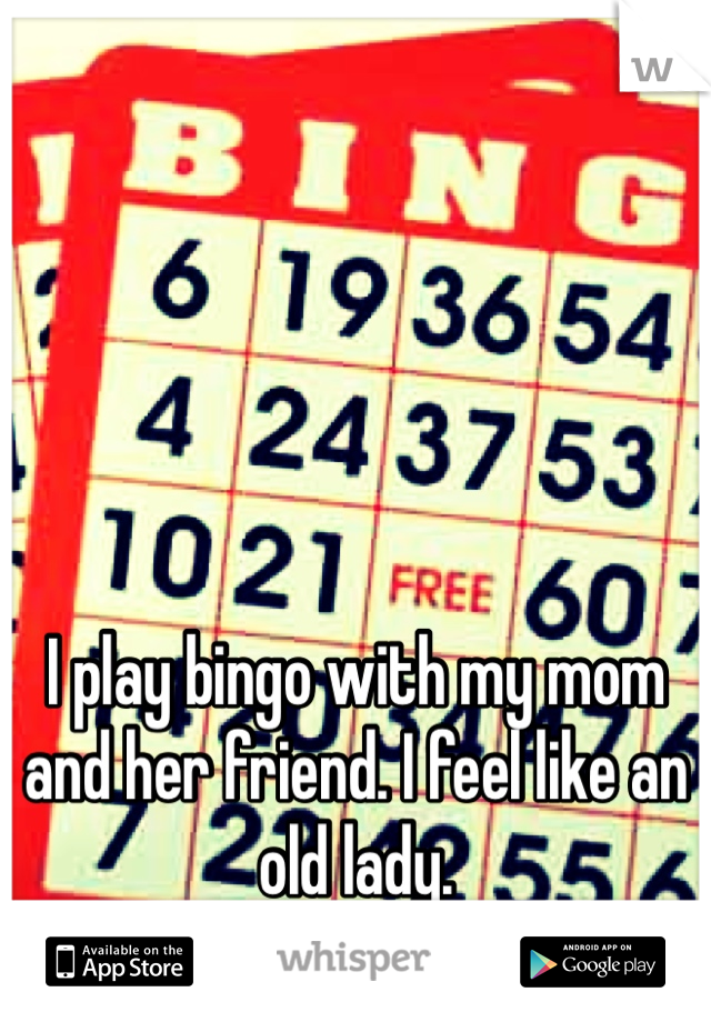 I play bingo with my mom and her friend. I feel like an old lady.
