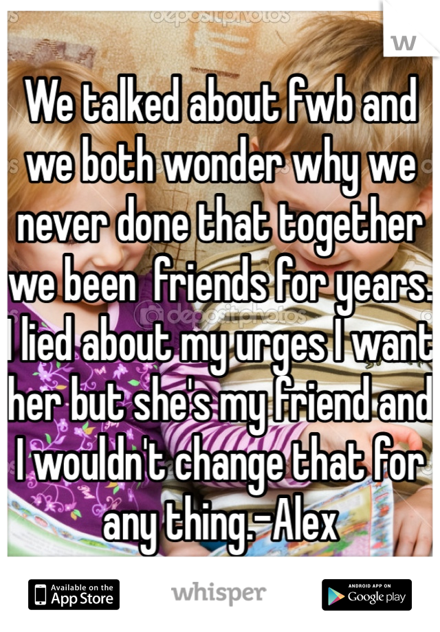 We talked about fwb and we both wonder why we never done that together we been  friends for years. I lied about my urges I want her but she's my friend and I wouldn't change that for any thing.-Alex 