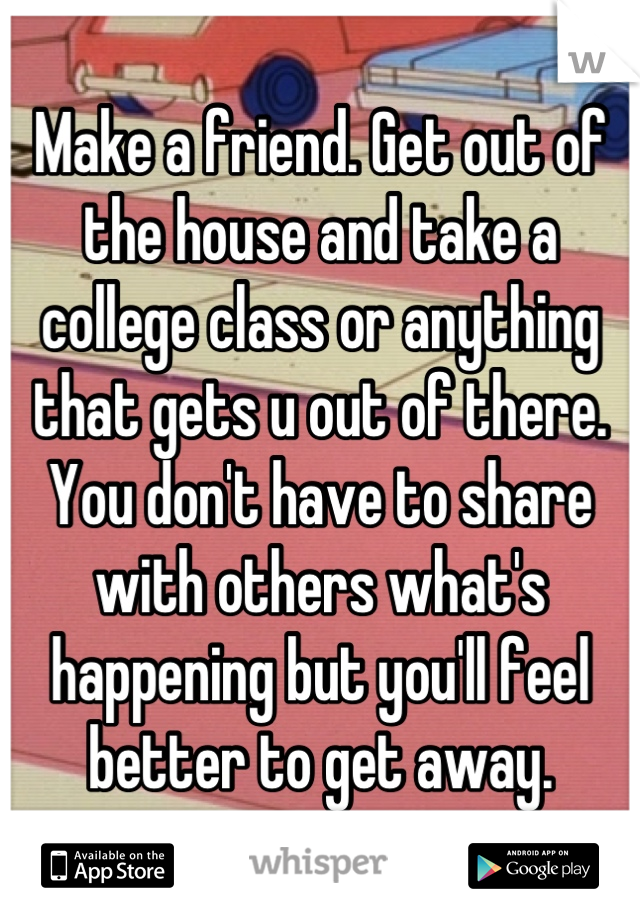 Make a friend. Get out of the house and take a college class or anything that gets u out of there. You don't have to share with others what's happening but you'll feel better to get away.