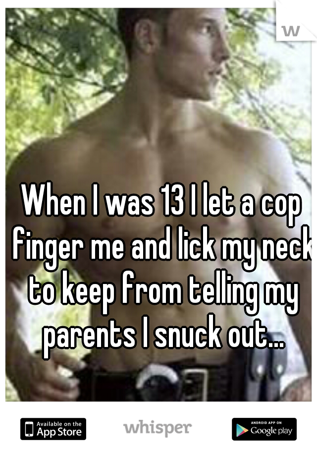 When I was 13 I let a cop finger me and lick my neck to keep from telling my parents I snuck out...