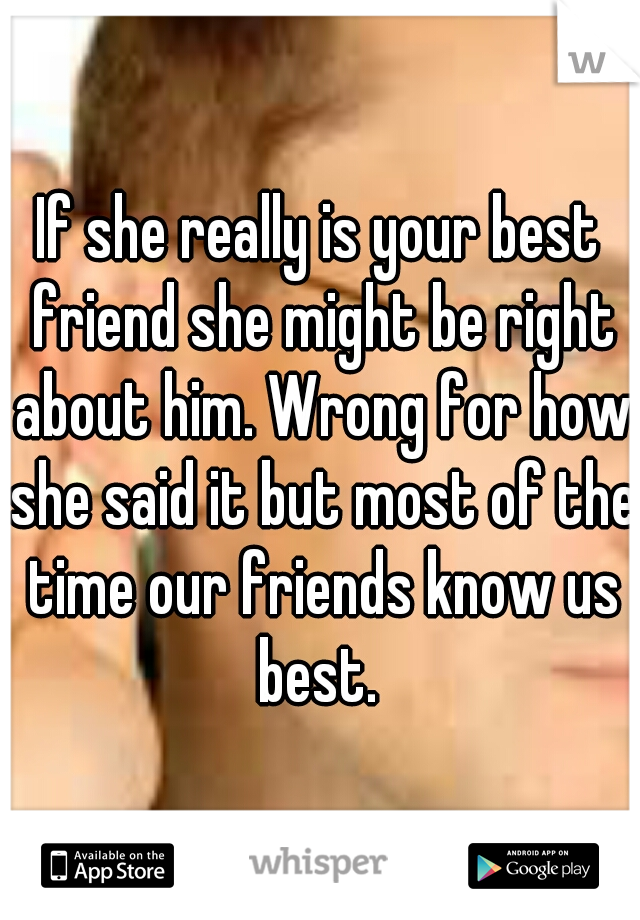 If she really is your best friend she might be right about him. Wrong for how she said it but most of the time our friends know us best. 