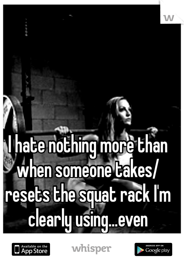 I hate nothing more than when someone takes/resets the squat rack I'm clearly using...even worse...Twice!!
