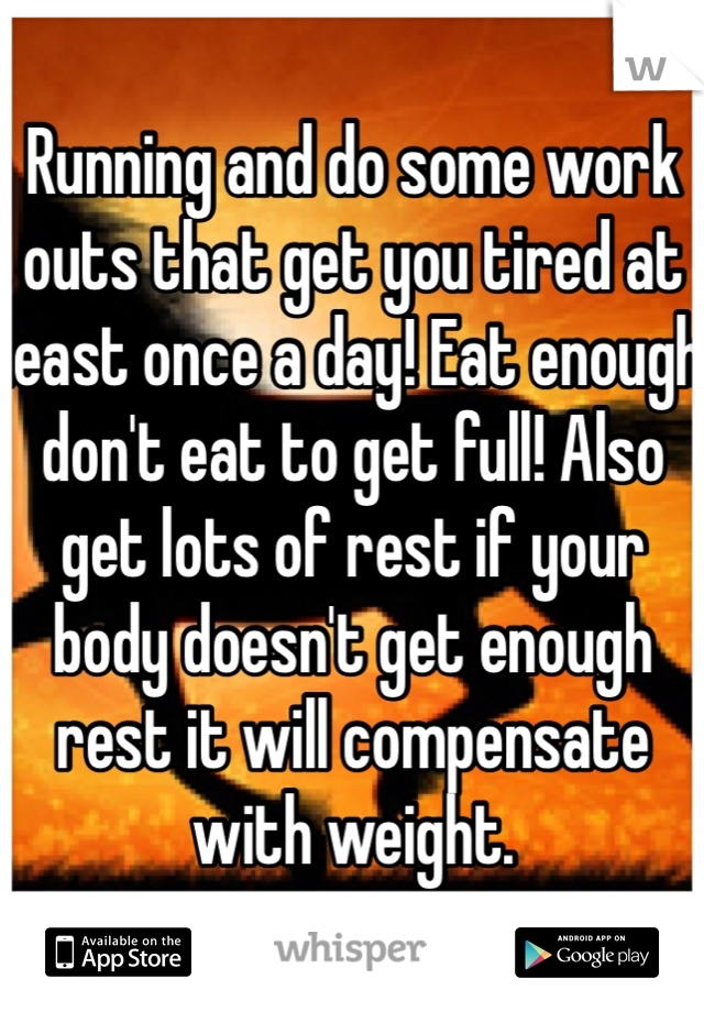 Running and do some work outs that get you tired at least once a day! Eat enough don't eat to get full! Also get lots of rest if your body doesn't get enough rest it will compensate with weight. 