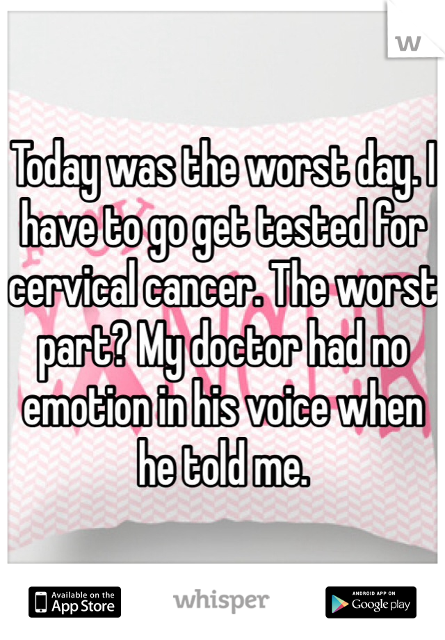 Today was the worst day. I have to go get tested for cervical cancer. The worst part? My doctor had no emotion in his voice when he told me. 