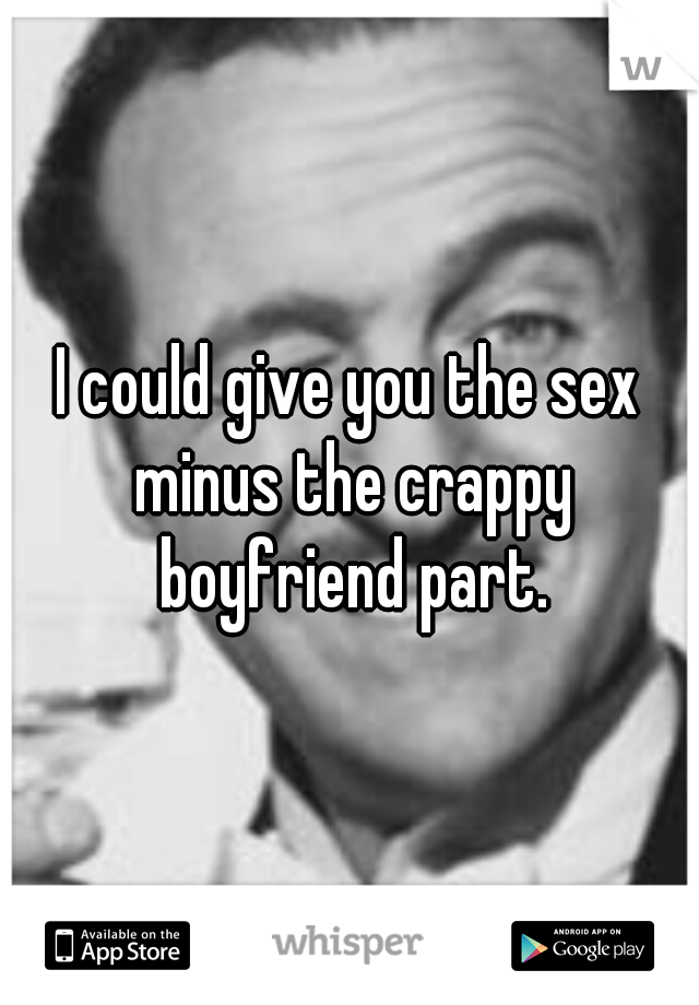 I could give you the sex minus the crappy boyfriend part.