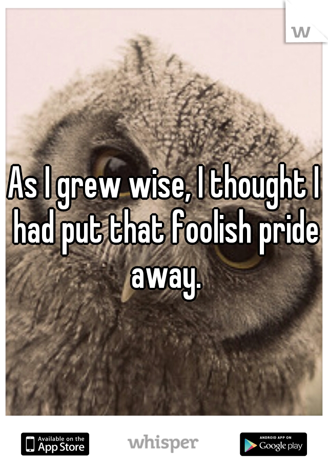 As I grew wise, I thought I had put that foolish pride away.