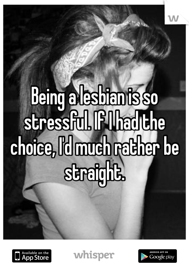 Being a lesbian is so stressful. If I had the choice, I'd much rather be straight.