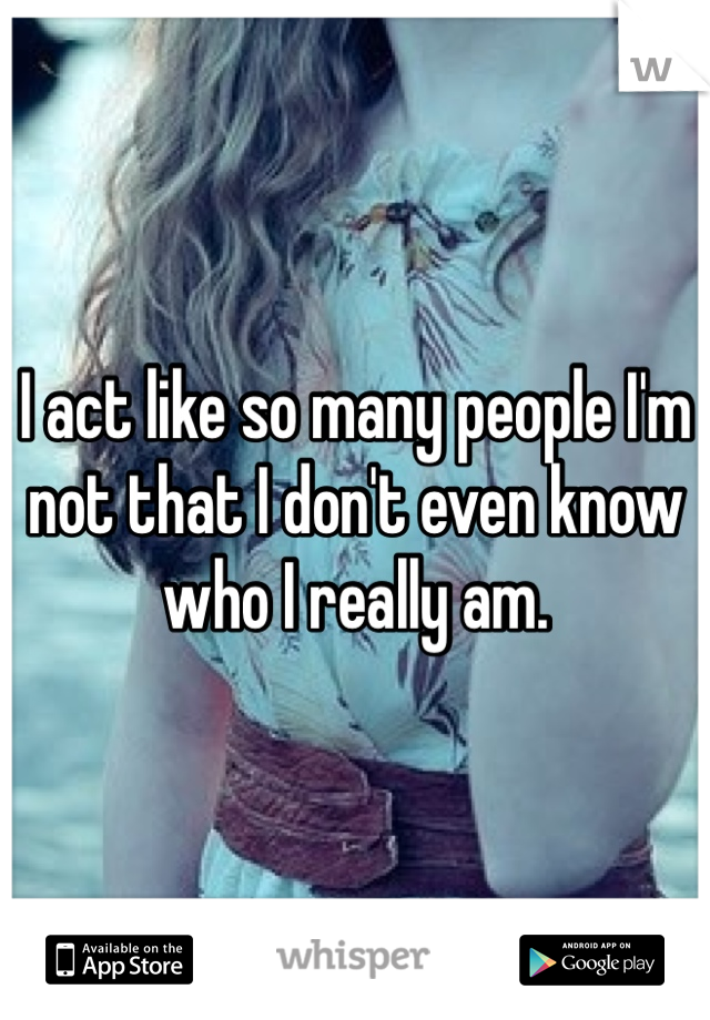 I act like so many people I'm not that I don't even know who I really am. 