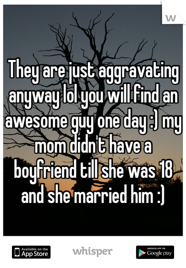 They are just aggravating anyway lol you will find an awesome guy one day :) my mom didn't have a boyfriend till she was 18 and she married him :)