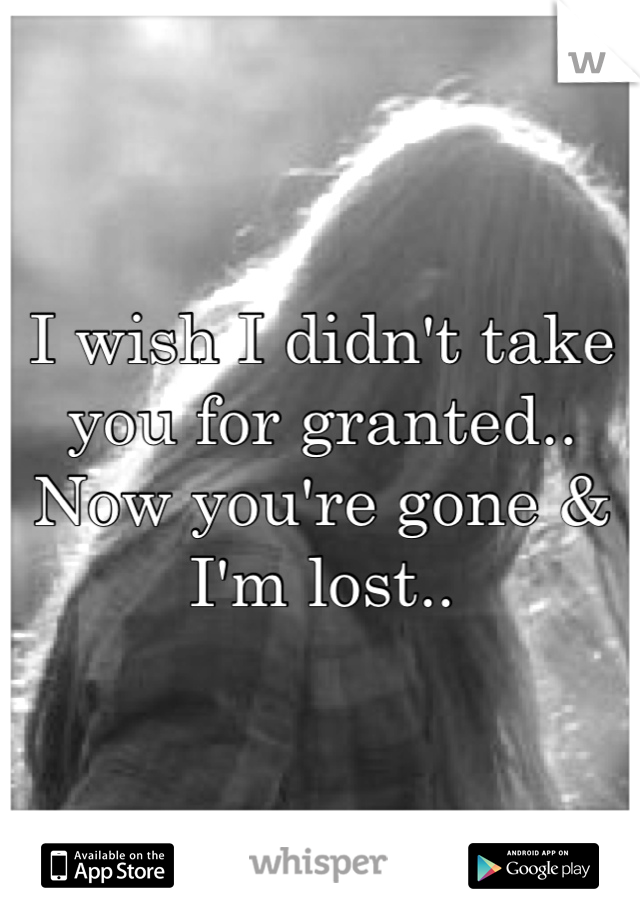 I wish I didn't take you for granted.. Now you're gone & I'm lost..