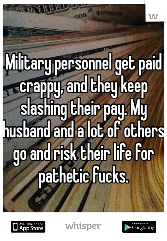 Military personnel get paid crappy, and they keep slashing their pay. My husband and a lot of others go and risk their life for pathetic fucks.