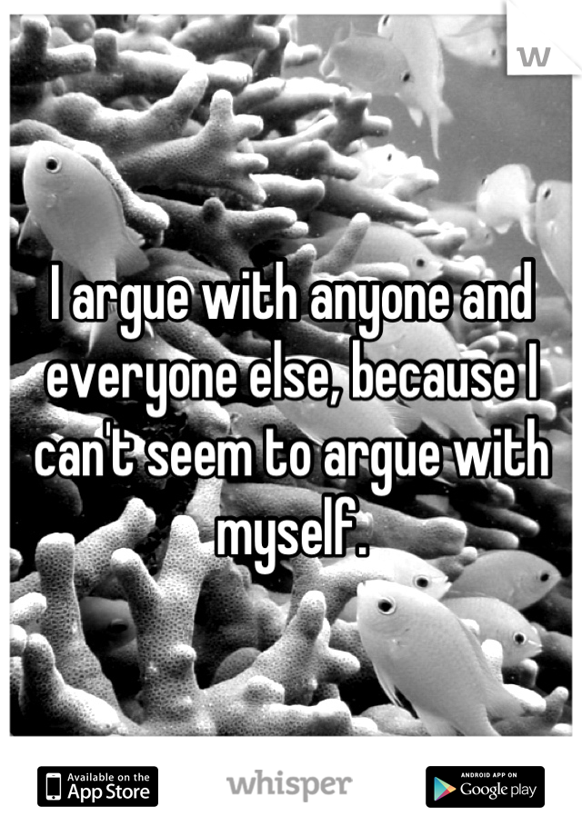 I argue with anyone and everyone else, because I can't seem to argue with myself.