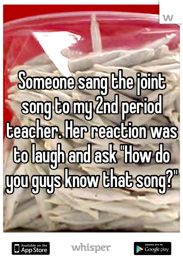 Someone sang the joint song to my 2nd period teacher. Her reaction was to laugh and ask "How do you guys know that song?"