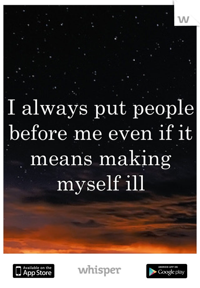 I always put people before me even if it means making myself ill
