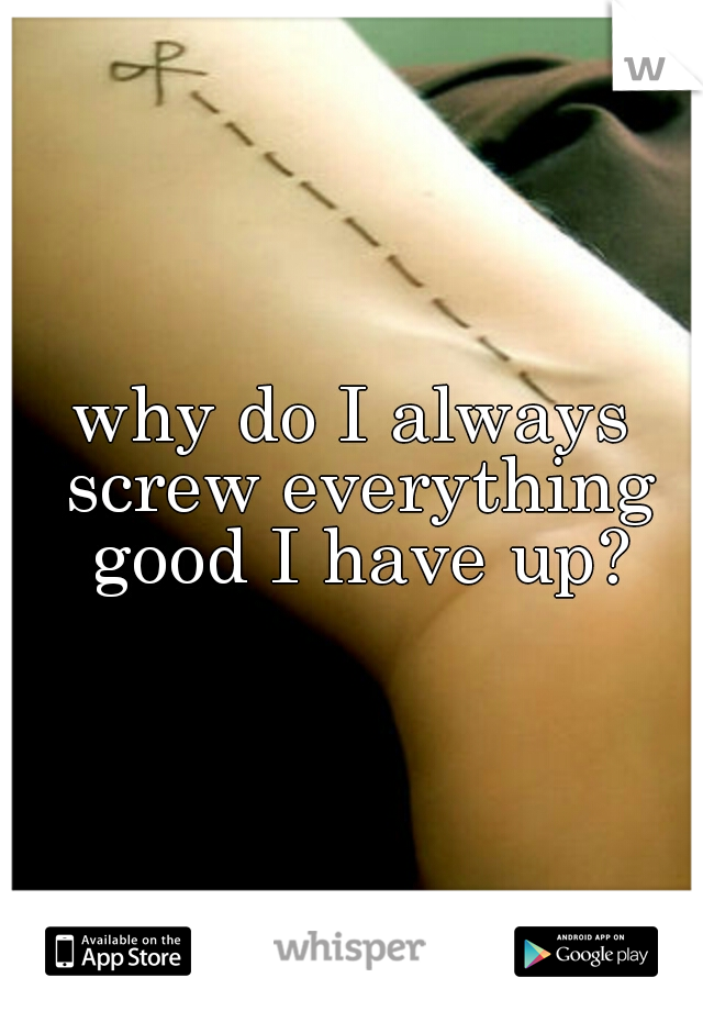 why do I always screw everything good I have up?