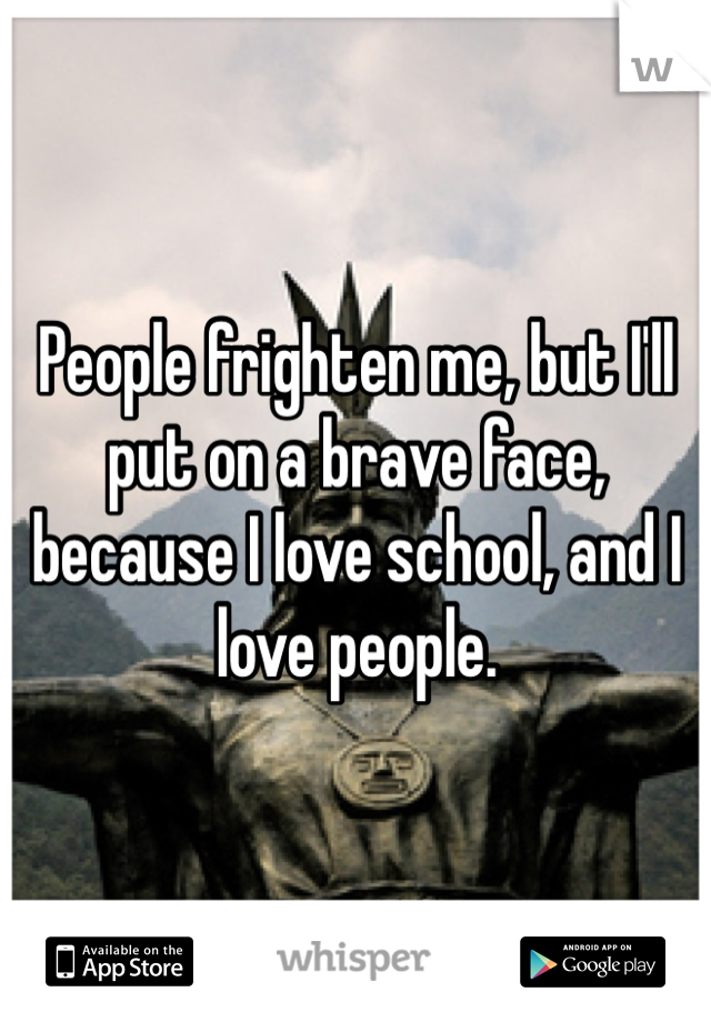 People frighten me, but I'll put on a brave face, because I love school, and I love people. 