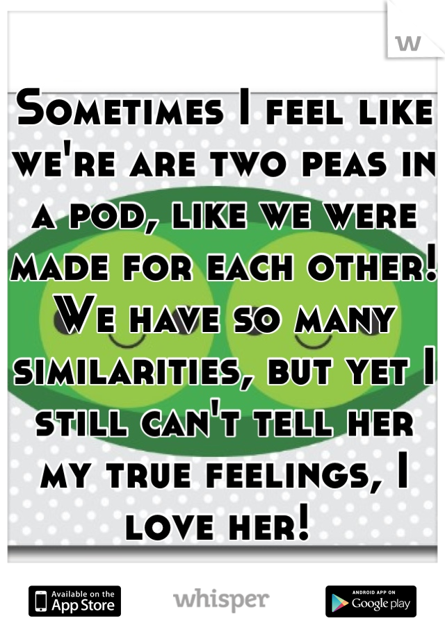 Sometimes I feel like we're are two peas in a pod, like we were made for each other! We have so many similarities, but yet I still can't tell her my true feelings, I love her! 