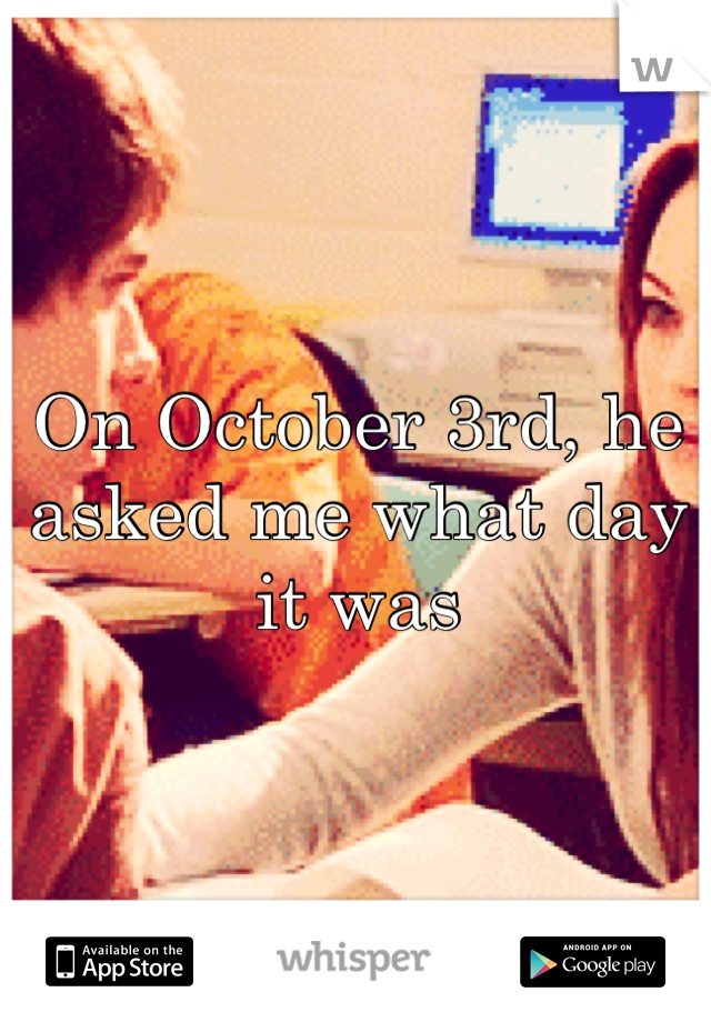 On October 3rd, he asked me what day it was