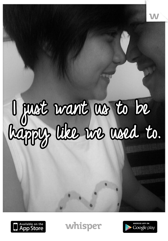 I just want us to be happy like we used to.