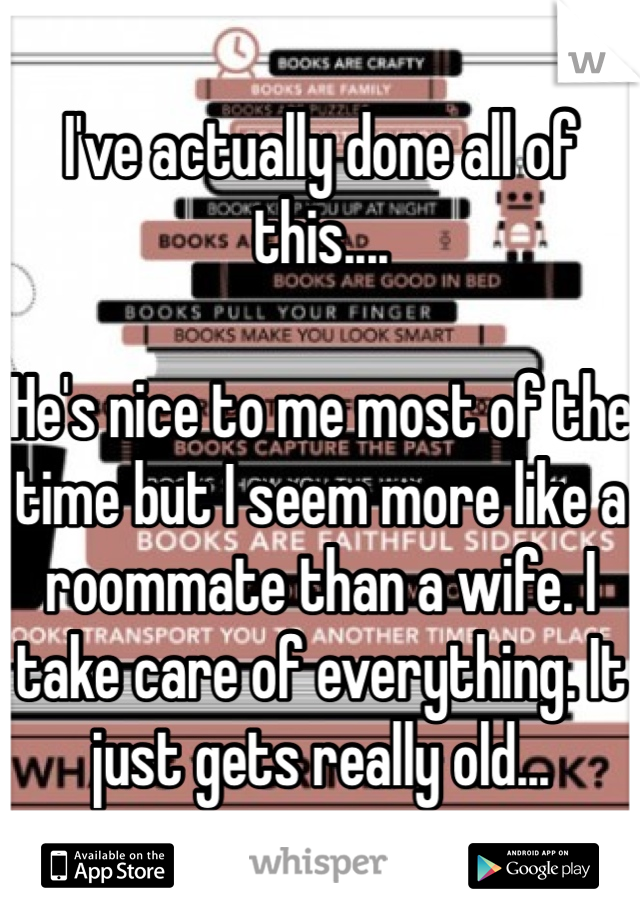 I've actually done all of this.... 

He's nice to me most of the time but I seem more like a roommate than a wife. I take care of everything. It just gets really old...