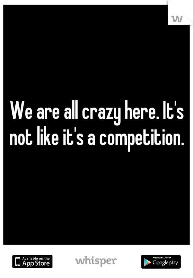 We are all crazy here. It's not like it's a competition.

