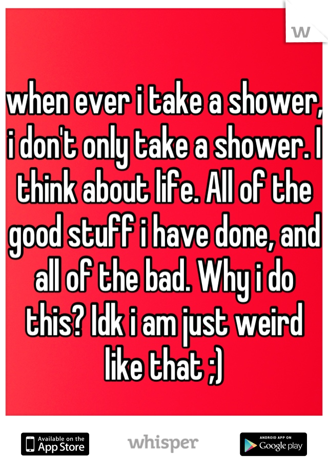 when ever i take a shower, i don't only take a shower. I think about life. All of the good stuff i have done, and all of the bad. Why i do this? Idk i am just weird like that ;)