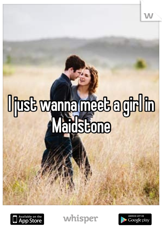 I just wanna meet a girl in Maidstone