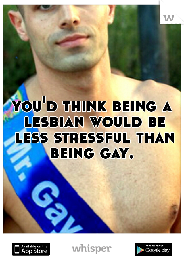 you'd think being a lesbian would be less stressful than being gay. 