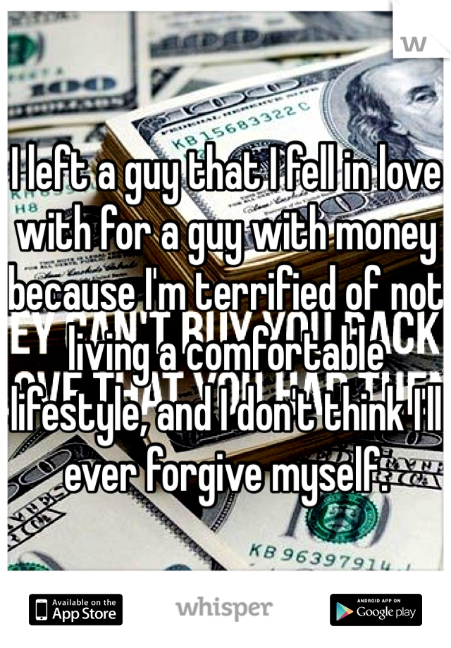 I left a guy that I fell in love with for a guy with money because I'm terrified of not living a comfortable lifestyle, and I don't think I'll ever forgive myself.