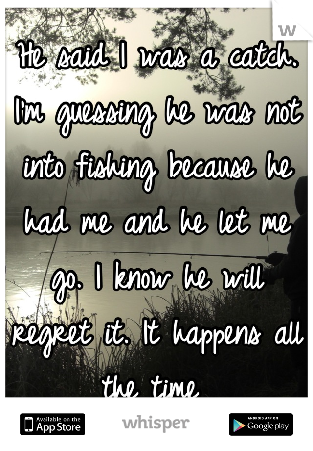 He said I was a catch. I'm guessing he was not into fishing because he had me and he let me go. I know he will regret it. It happens all the time 