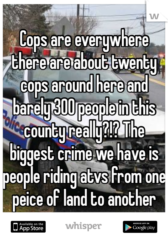Cops are everywhere there are about twenty cops around here and barely 300 people in this county really?!? The biggest crime we have is people riding atvs from one peice of land to another